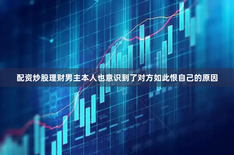 配资炒股理财男主本人也意识到了对方如此恨自己的原因