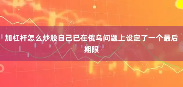 加杠杆怎么炒股自己已在俄乌问题上设定了一个最后期限