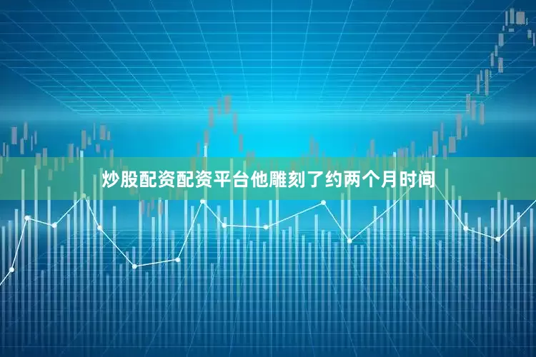 炒股配资配资平台他雕刻了约两个月时间