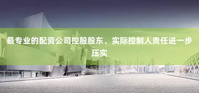 最专业的配资公司控股股东、实际控制人责任进一步压实