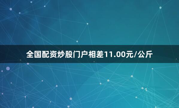 全国配资炒股门户相差11.00元/公斤