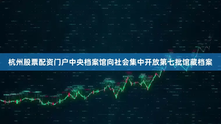 杭州股票配资门户中央档案馆向社会集中开放第七批馆藏档案