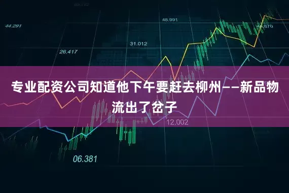 专业配资公司知道他下午要赶去柳州——新品物流出了岔子