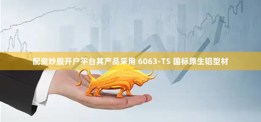 配资炒股开户平台其产品采用 6063-T5 国标原生铝型材