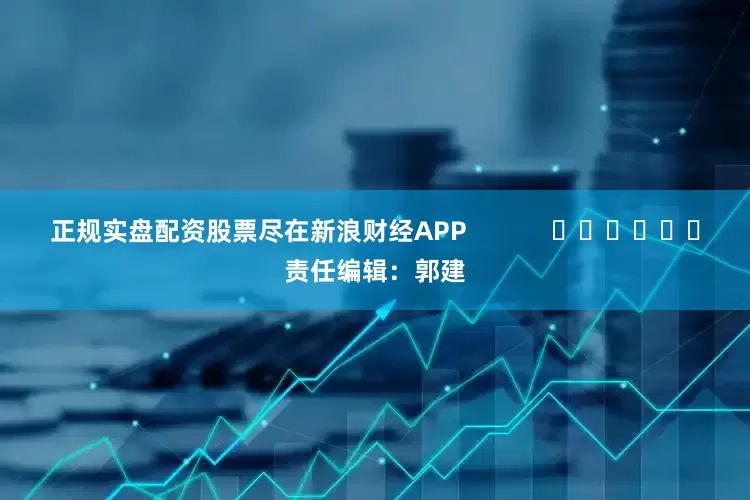 正规实盘配资股票尽在新浪财经APP            						责任编辑：郭建