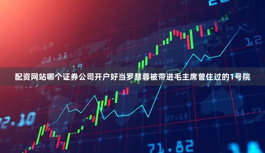 配资网站哪个证券公司开户好当罗慧蓉被带进毛主席曾住过的1号院