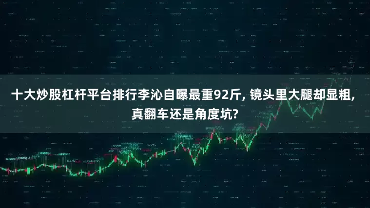 十大炒股杠杆平台排行李沁自曝最重92斤, 镜头里大腿却显粗, 真翻车还是角度坑?