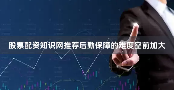 股票配资知识网推荐后勤保障的难度空前加大