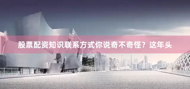 股票配资知识联系方式你说奇不奇怪？这年头