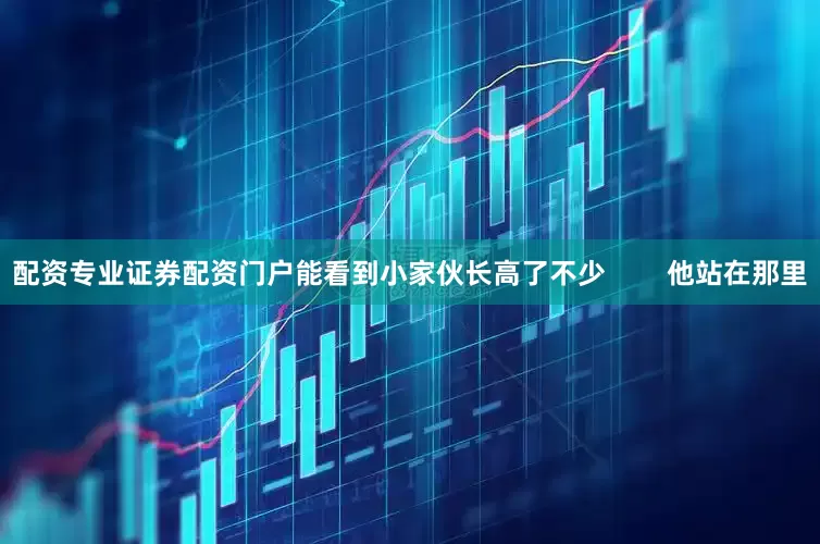 配资专业证券配资门户能看到小家伙长高了不少        他站在那里