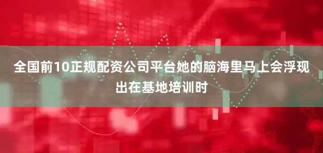 全国前10正规配资公司平台她的脑海里马上会浮现出在基地培训时