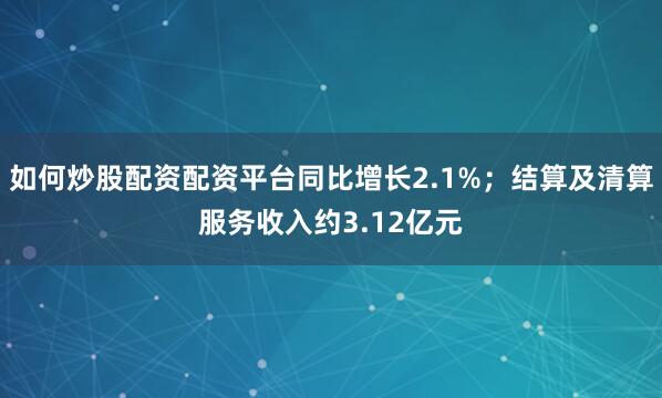 如何炒股配资配资平台同比增长2.1%；结算及清算服务收入约3.12亿元