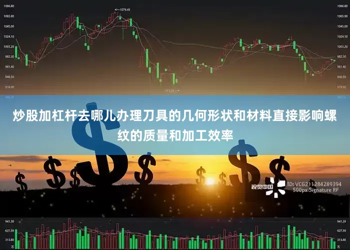 炒股加杠杆去哪儿办理刀具的几何形状和材料直接影响螺纹的质量和加工效率