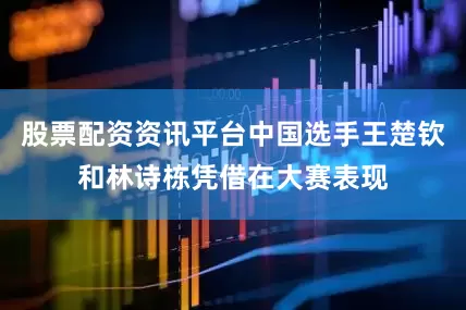 股票配资资讯平台中国选手王楚钦和林诗栋凭借在大赛表现