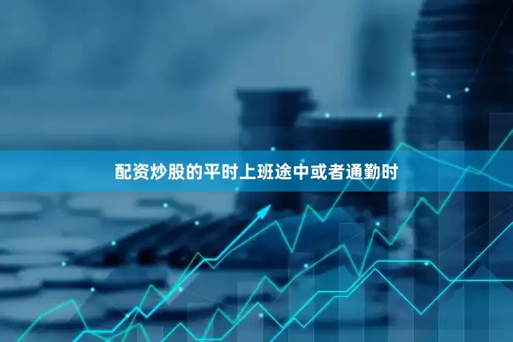 配资炒股的平时上班途中或者通勤时